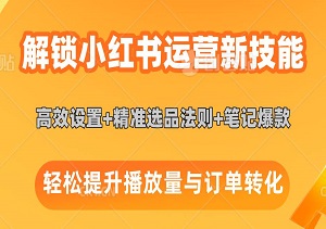 解锁小红书运营新技能：店铺高效设置+精准选品法则+笔记爆款打造术，轻松提升播放量与订单转化-二八网赚